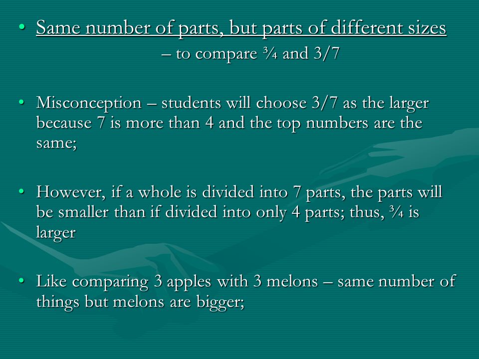 Same number of parts, but parts of different sizesSame number of parts, but parts of different sizes – to compare ¾ and 3/7 Misconception – students will choose 3/7 as the larger because 7 is more than 4 and the top numbers are the same;Misconception – students will choose 3/7 as the larger because 7 is more than 4 and the top numbers are the same; However, if a whole is divided into 7 parts, the parts will be smaller than if divided into only 4 parts; thus, ¾ is largerHowever, if a whole is divided into 7 parts, the parts will be smaller than if divided into only 4 parts; thus, ¾ is larger Like comparing 3 apples with 3 melons – same number of things but melons are bigger;Like comparing 3 apples with 3 melons – same number of things but melons are bigger;