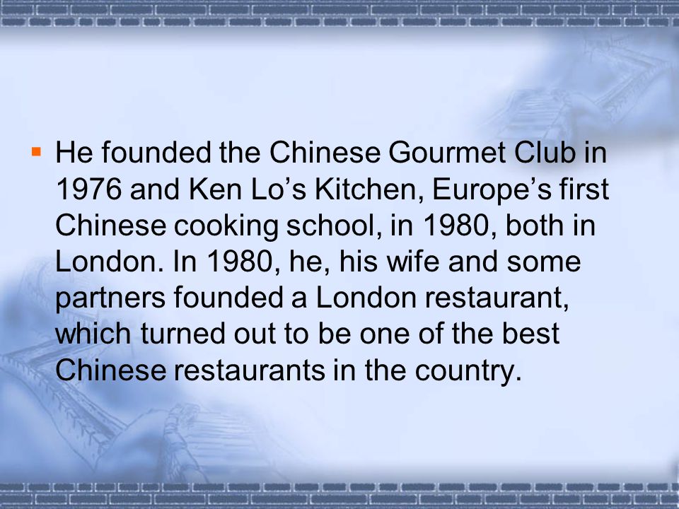  He founded the Chinese Gourmet Club in 1976 and Ken Lo’s Kitchen, Europe’s first Chinese cooking school, in 1980, both in London.