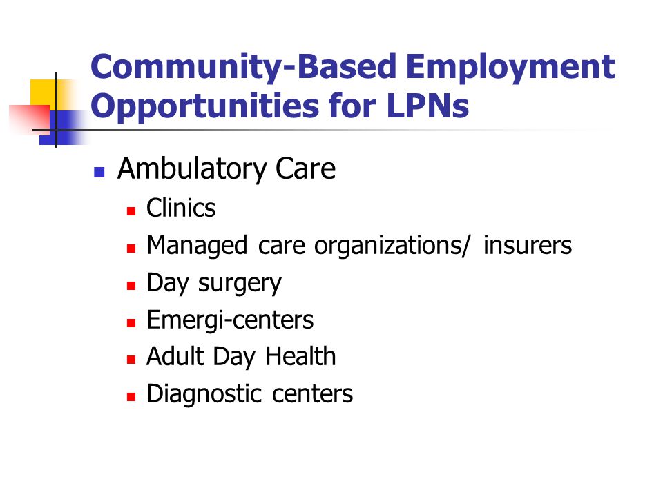 Community-Based Employment Opportunities for LPNs Ambulatory Care Clinics Managed care organizations/ insurers Day surgery Emergi-centers Adult Day Health Diagnostic centers