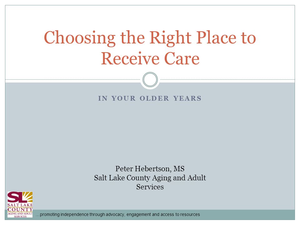 …promoting independence through advocacy, engagement and access to resources IN YOUR OLDER YEARS Choosing the Right Place to Receive Care Peter Hebertson, MS Salt Lake County Aging and Adult Services