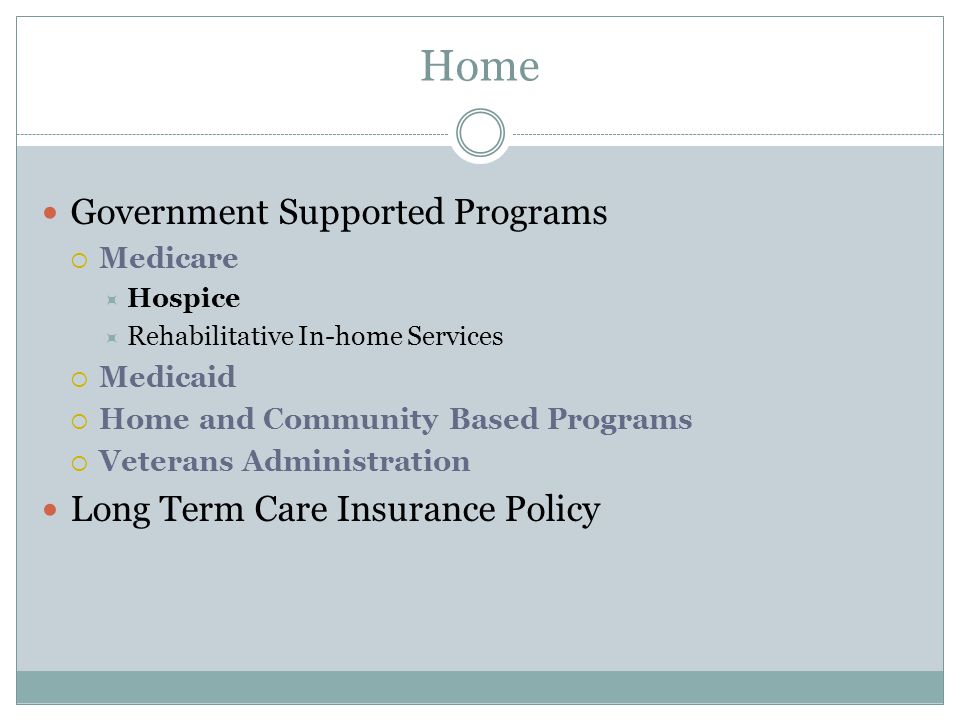 Government Supported Programs  Medicare  Hospice  Rehabilitative In-home Services  Medicaid  Home and Community Based Programs  Veterans Administration Long Term Care Insurance Policy Home