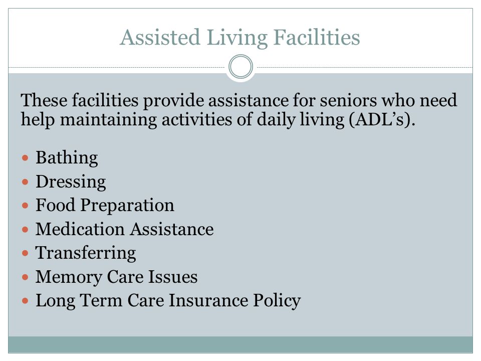 Assisted Living Facilities These facilities provide assistance for seniors who need help maintaining activities of daily living (ADL’s).