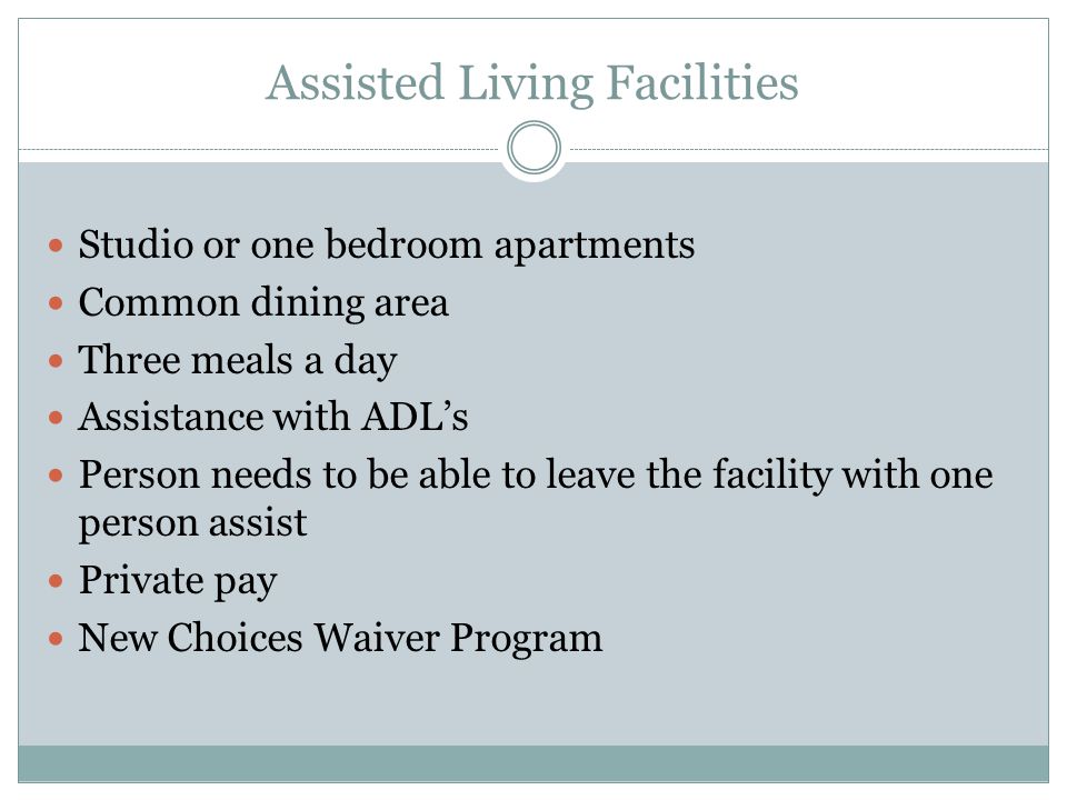 Assisted Living Facilities Studio or one bedroom apartments Common dining area Three meals a day Assistance with ADL’s Person needs to be able to leave the facility with one person assist Private pay New Choices Waiver Program