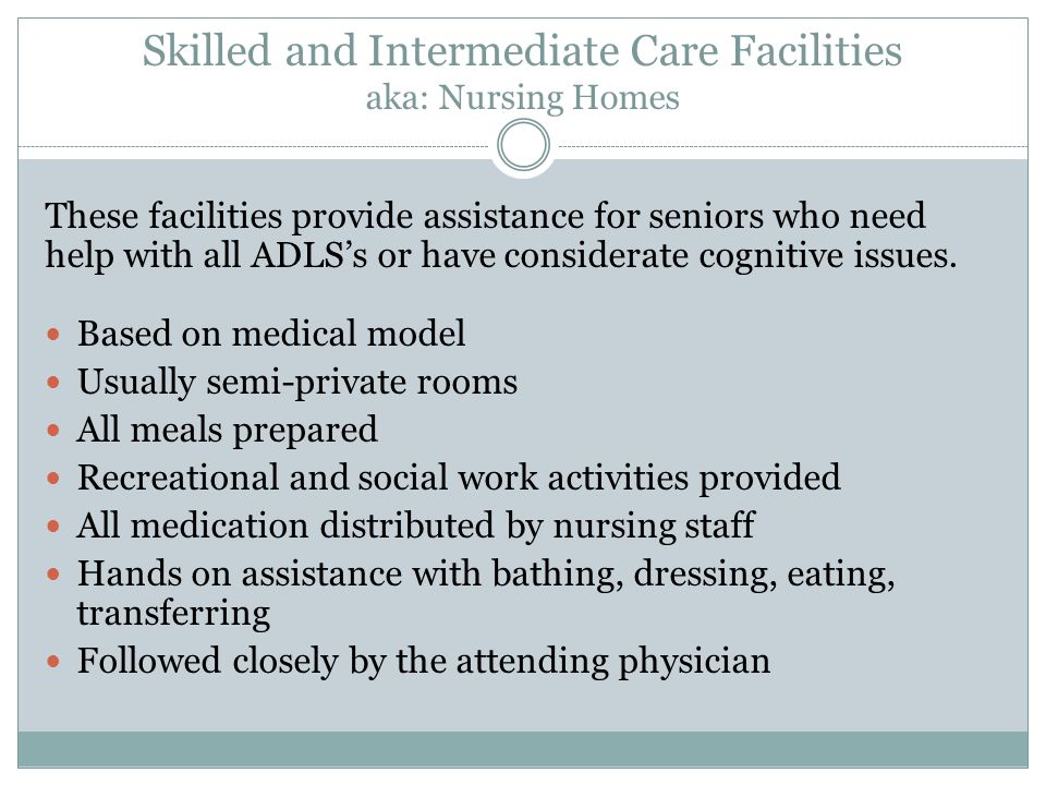 Skilled and Intermediate Care Facilities aka: Nursing Homes These facilities provide assistance for seniors who need help with all ADLS’s or have considerate cognitive issues.
