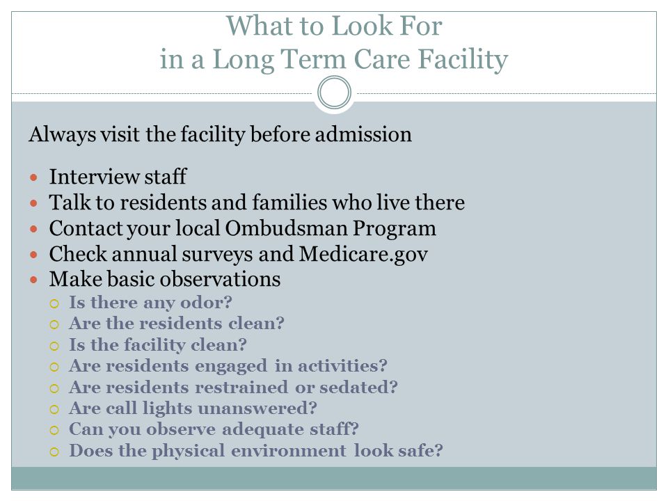 What to Look For in a Long Term Care Facility Always visit the facility before admission Interview staff Talk to residents and families who live there Contact your local Ombudsman Program Check annual surveys and Medicare.gov Make basic observations  Is there any odor.