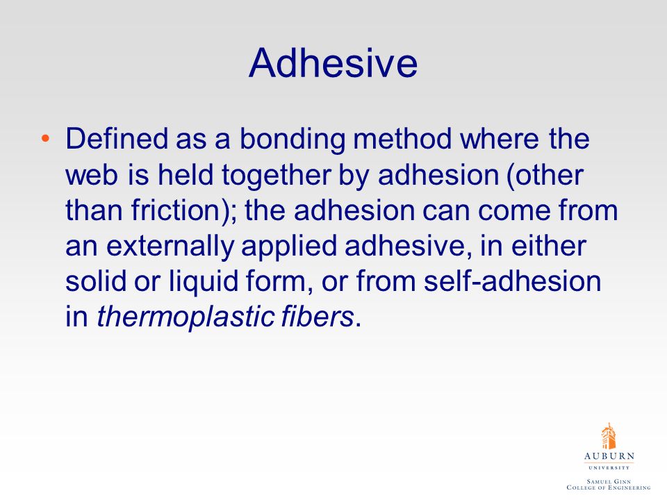 Adhesive Defined as a bonding method where the web is held together by adhesion (other than friction); the adhesion can come from an externally applied adhesive, in either solid or liquid form, or from self-adhesion in thermoplastic fibers.