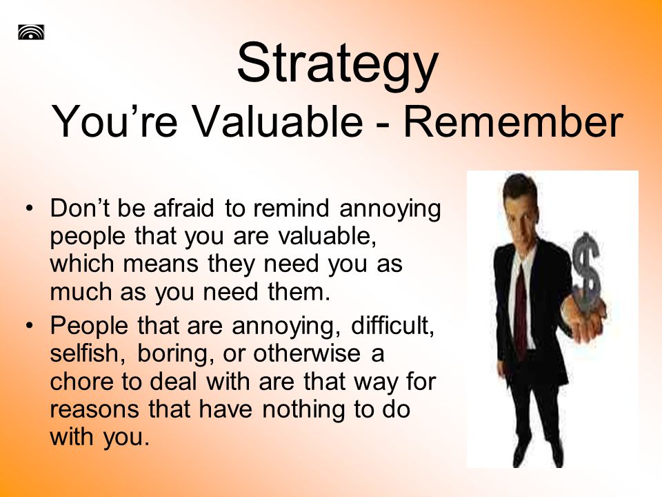 Strategy You’re Valuable - Remember Don’t be afraid to remind annoying people that you are valuable, which means they need you as much as you need them.