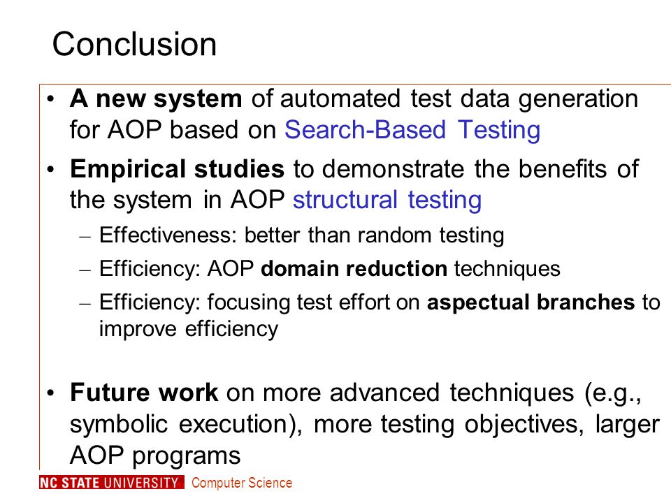 Computer Science Conclusion A new system of automated test data generation for AOP based on Search-Based Testing Empirical studies to demonstrate the benefits of the system in AOP structural testing – Effectiveness: better than random testing – Efficiency: AOP domain reduction techniques – Efficiency: focusing test effort on aspectual branches to improve efficiency Future work on more advanced techniques (e.g., symbolic execution), more testing objectives, larger AOP programs
