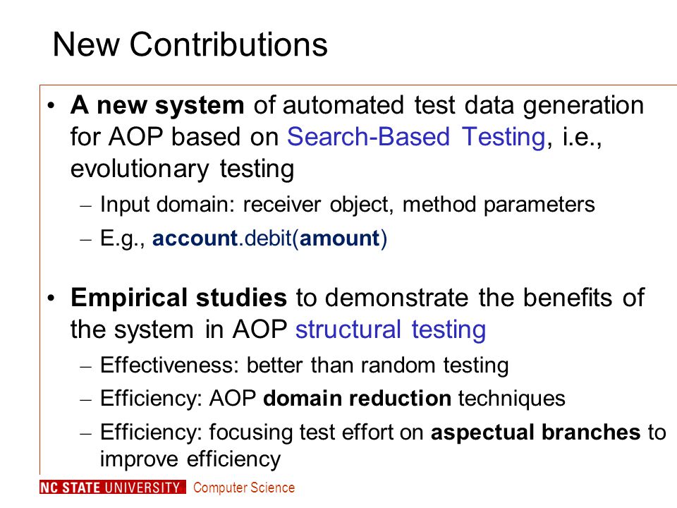 Computer Science New Contributions A new system of automated test data generation for AOP based on Search-Based Testing, i.e., evolutionary testing – Input domain: receiver object, method parameters – E.g., account.debit(amount) Empirical studies to demonstrate the benefits of the system in AOP structural testing – Effectiveness: better than random testing – Efficiency: AOP domain reduction techniques – Efficiency: focusing test effort on aspectual branches to improve efficiency