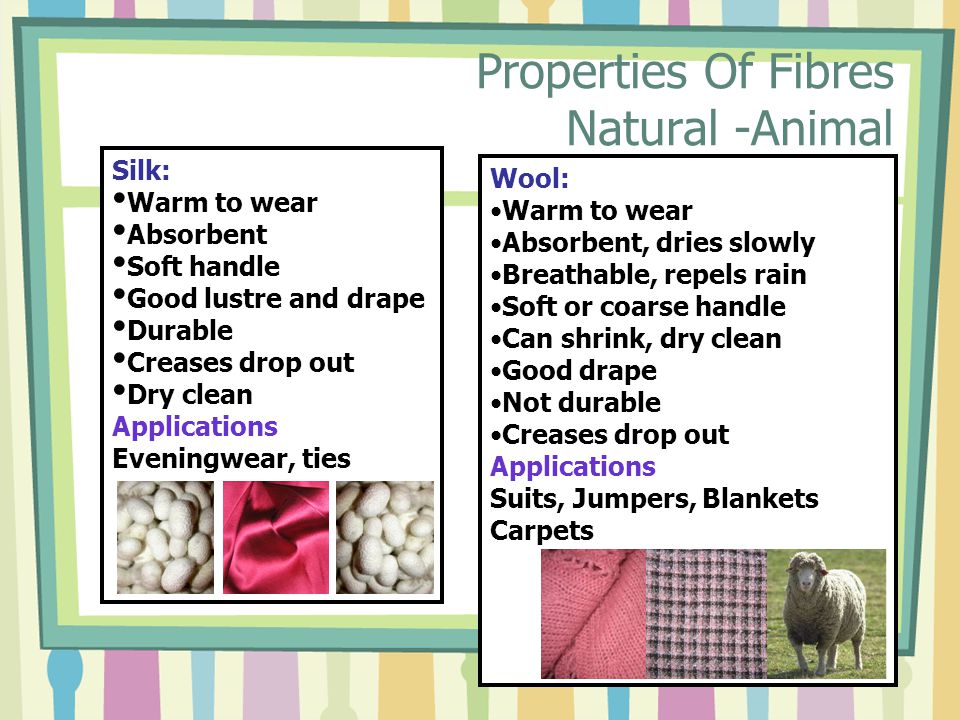 Properties Of Fibres Natural -Animal Silk: Warm to wear Absorbent Soft handle Good lustre and drape Durable Creases drop out Dry clean Applications Eveningwear, ties Wool: Warm to wear Absorbent, dries slowly Breathable, repels rain Soft or coarse handle Can shrink, dry clean Good drape Not durable Creases drop out Applications Suits, Jumpers, Blankets Carpets