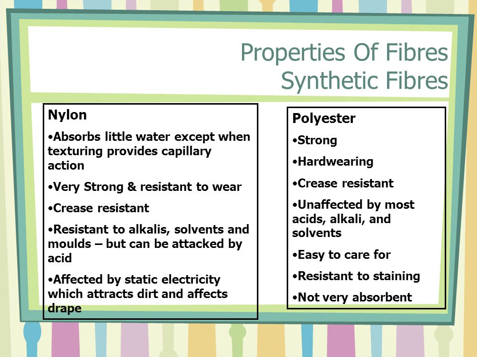 Properties Of Fibres Synthetic Fibres Nylon Absorbs little water except when texturing provides capillary action Very Strong & resistant to wear Crease resistant Resistant to alkalis, solvents and moulds – but can be attacked by acid Affected by static electricity which attracts dirt and affects drape Polyester Strong Hardwearing Crease resistant Unaffected by most acids, alkali, and solvents Easy to care for Resistant to staining Not very absorbent