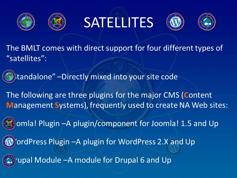 SATELLITES The BMLT comes with direct support for four different types of satellites : Standalone –Directly mixed into your site code The following are three plugins for the major CMS (Content Management Systems), frequently used to create NA Web sites: Joomla.