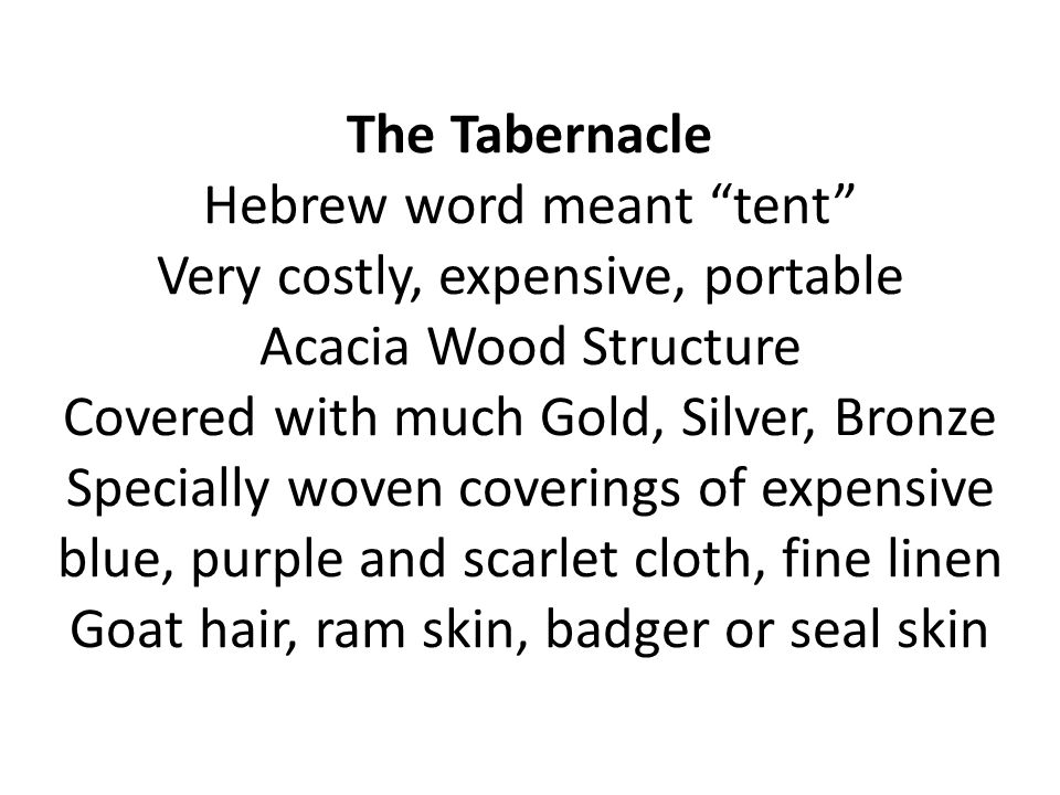The Tabernacle Hebrew word meant tent Very costly, expensive, portable Acacia Wood Structure Covered with much Gold, Silver, Bronze Specially woven coverings of expensive blue, purple and scarlet cloth, fine linen Goat hair, ram skin, badger or seal skin