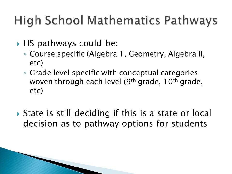  HS pathways could be: ◦ Course specific (Algebra 1, Geometry, Algebra II, etc) ◦ Grade level specific with conceptual categories woven through each level (9 th grade, 10 th grade, etc)  State is still deciding if this is a state or local decision as to pathway options for students