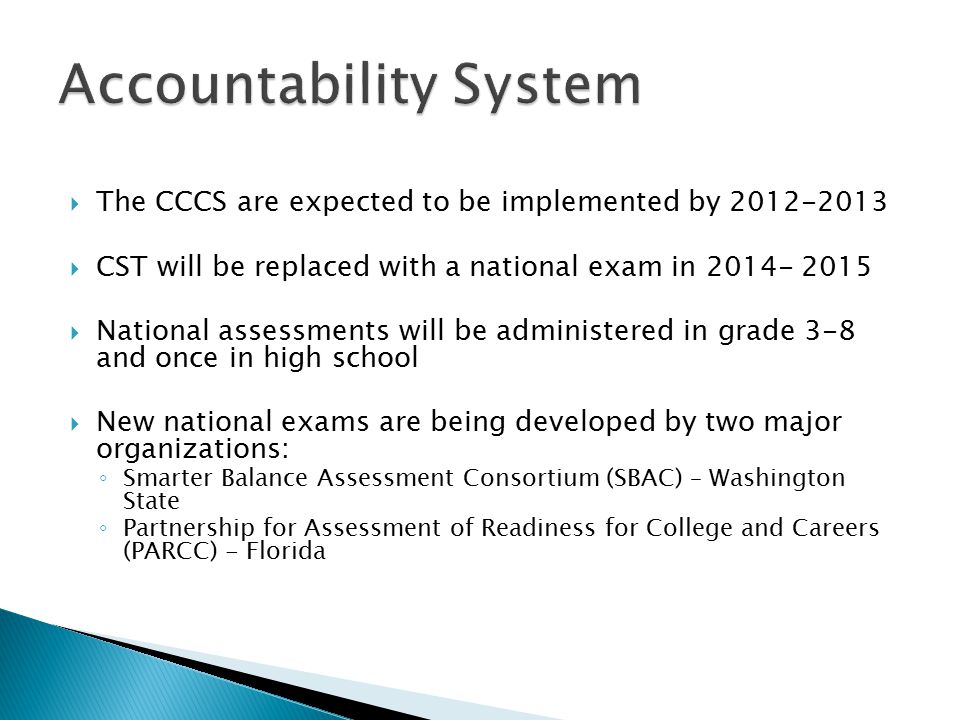  The CCCS are expected to be implemented by  CST will be replaced with a national exam in  National assessments will be administered in grade 3-8 and once in high school  New national exams are being developed by two major organizations: ◦ Smarter Balance Assessment Consortium (SBAC) – Washington State ◦ Partnership for Assessment of Readiness for College and Careers (PARCC) - Florida