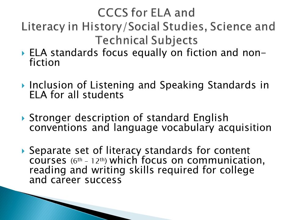  ELA standards focus equally on fiction and non- fiction  Inclusion of Listening and Speaking Standards in ELA for all students  Stronger description of standard English conventions and language vocabulary acquisition  Separate set of literacy standards for content courses (6 th – 12 th ) which focus on communication, reading and writing skills required for college and career success
