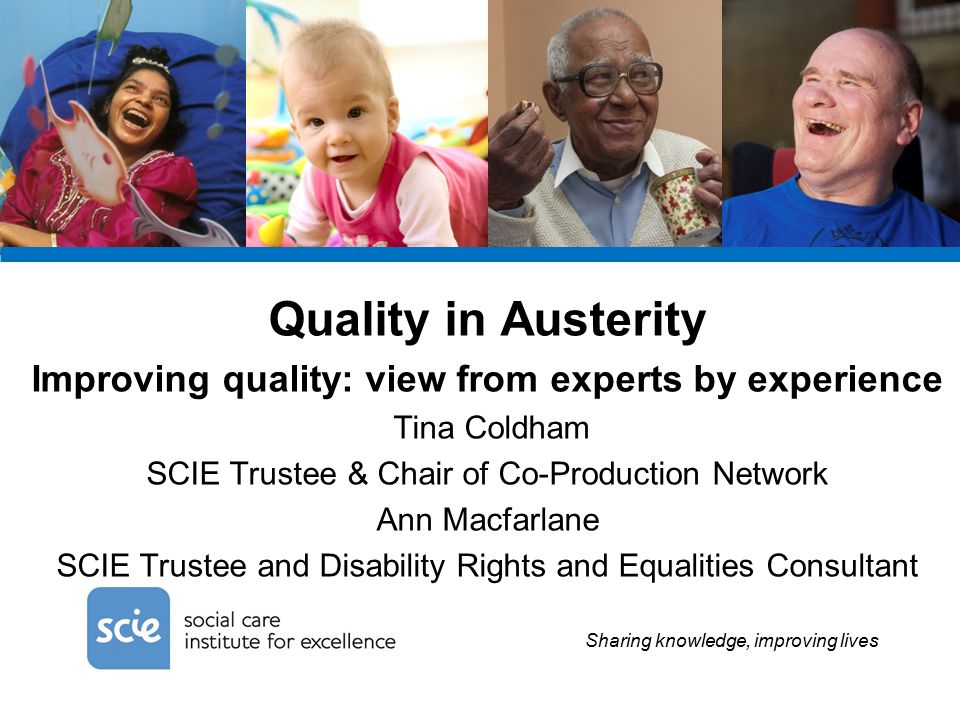 Sharing knowledge, improving lives Quality in Austerity Improving quality: view from experts by experience Tina Coldham SCIE Trustee & Chair of Co-Production Network Ann Macfarlane SCIE Trustee and Disability Rights and Equalities Consultant