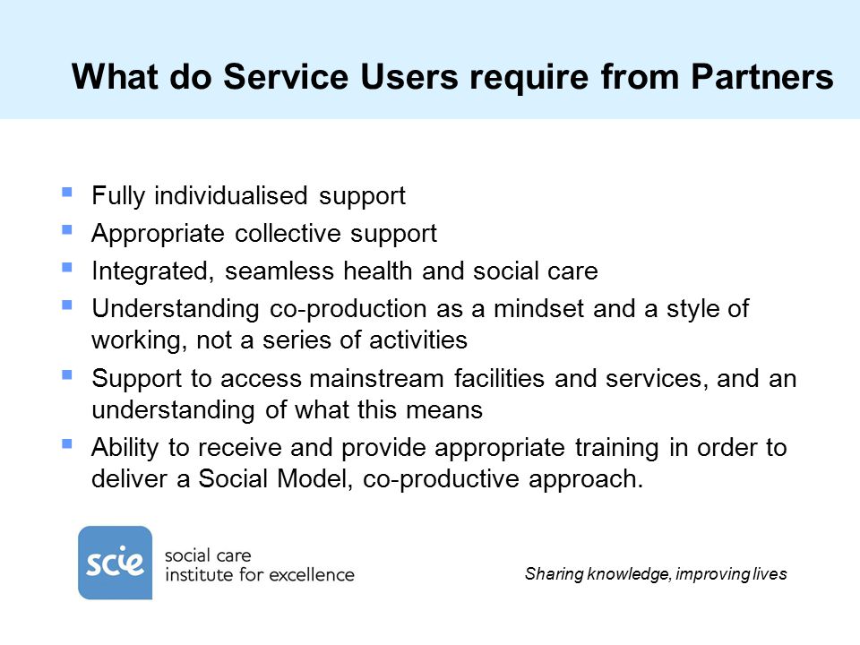 Sharing knowledge, improving lives What do Service Users require from Partners  Fully individualised support  Appropriate collective support  Integrated, seamless health and social care  Understanding co-production as a mindset and a style of working, not a series of activities  Support to access mainstream facilities and services, and an understanding of what this means  Ability to receive and provide appropriate training in order to deliver a Social Model, co-productive approach.