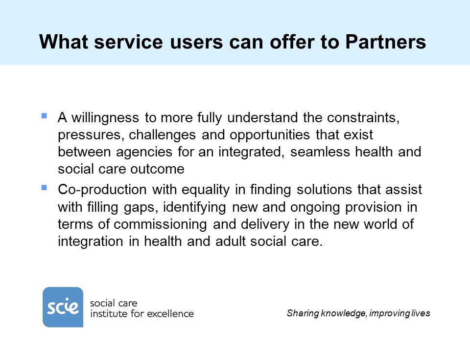 Sharing knowledge, improving lives What service users can offer to Partners  A willingness to more fully understand the constraints, pressures, challenges and opportunities that exist between agencies for an integrated, seamless health and social care outcome  Co-production with equality in finding solutions that assist with filling gaps, identifying new and ongoing provision in terms of commissioning and delivery in the new world of integration in health and adult social care.