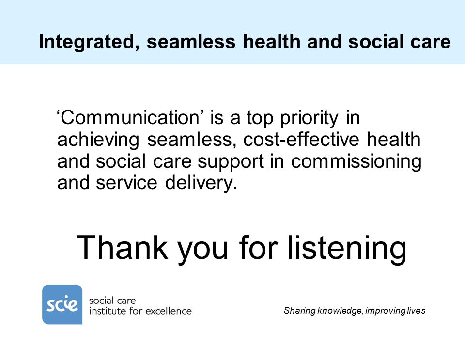 Sharing knowledge, improving lives Integrated, seamless health and social care ‘Communication’ is a top priority in achieving seamless, cost-effective health and social care support in commissioning and service delivery.