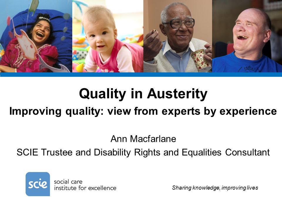 Sharing knowledge, improving lives Quality in Austerity Improving quality: view from experts by experience Ann Macfarlane SCIE Trustee and Disability Rights and Equalities Consultant
