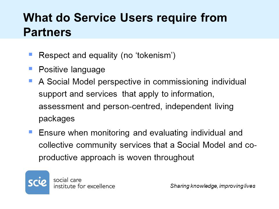 Sharing knowledge, improving lives What do Service Users require from Partners  Respect and equality (no ‘tokenism’)  Positive language  A Social Model perspective in commissioning individual support and services that apply to information, assessment and person-centred, independent living packages  Ensure when monitoring and evaluating individual and collective community services that a Social Model and co- productive approach is woven throughout