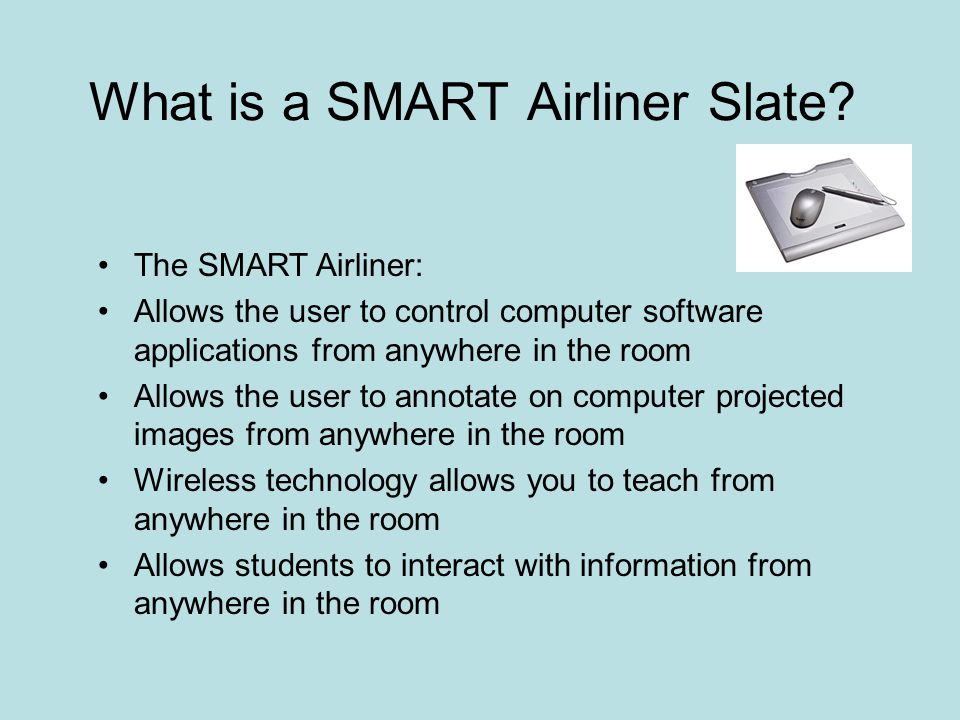 The SMART Airliner: Allows the user to control computer software applications from anywhere in the room Allows the user to annotate on computer projected images from anywhere in the room Wireless technology allows you to teach from anywhere in the room Allows students to interact with information from anywhere in the room What is a SMART Airliner Slate