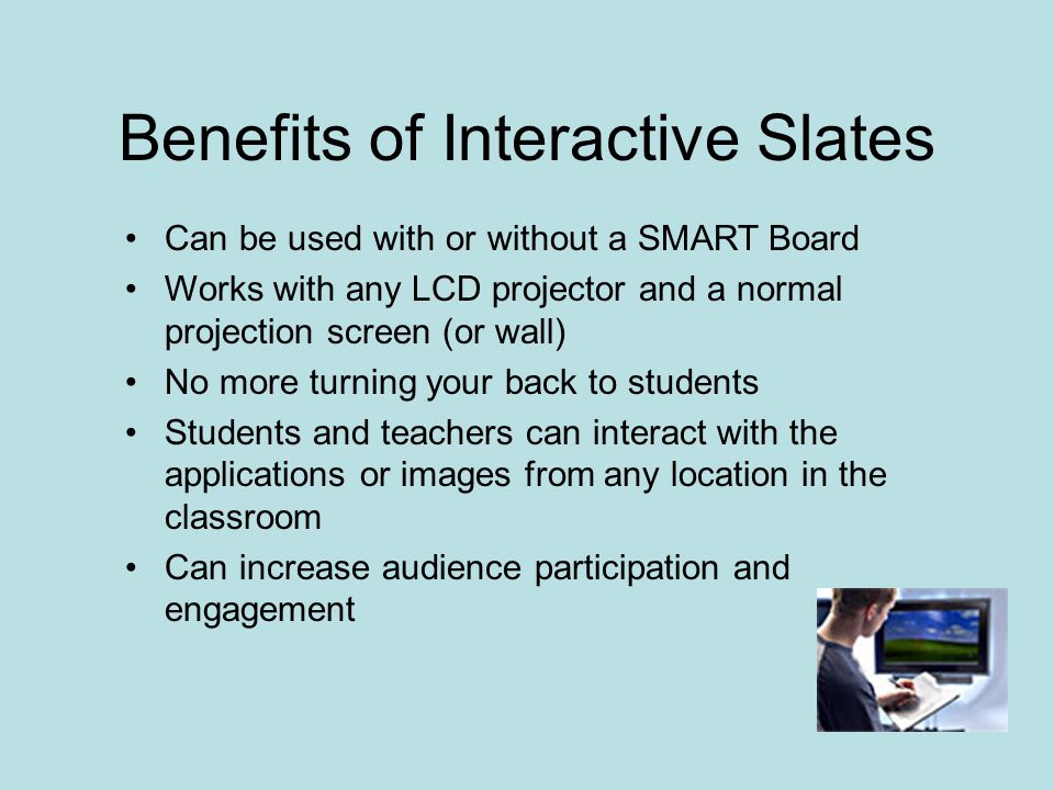 Can be used with or without a SMART Board Works with any LCD projector and a normal projection screen (or wall) No more turning your back to students Students and teachers can interact with the applications or images from any location in the classroom Can increase audience participation and engagement Benefits of Interactive Slates