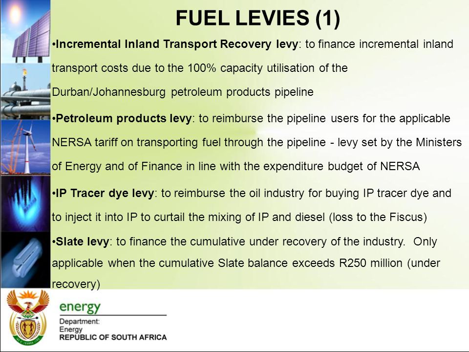 FUEL LEVIES (1) Incremental Inland Transport Recovery levy: to finance incremental inland transport costs due to the 100% capacity utilisation of the Durban/Johannesburg petroleum products pipeline Petroleum products levy: to reimburse the pipeline users for the applicable NERSA tariff on transporting fuel through the pipeline - levy set by the Ministers of Energy and of Finance in line with the expenditure budget of NERSA IP Tracer dye levy: to reimburse the oil industry for buying IP tracer dye and to inject it into IP to curtail the mixing of IP and diesel (loss to the Fiscus) Slate levy: to finance the cumulative under recovery of the industry.