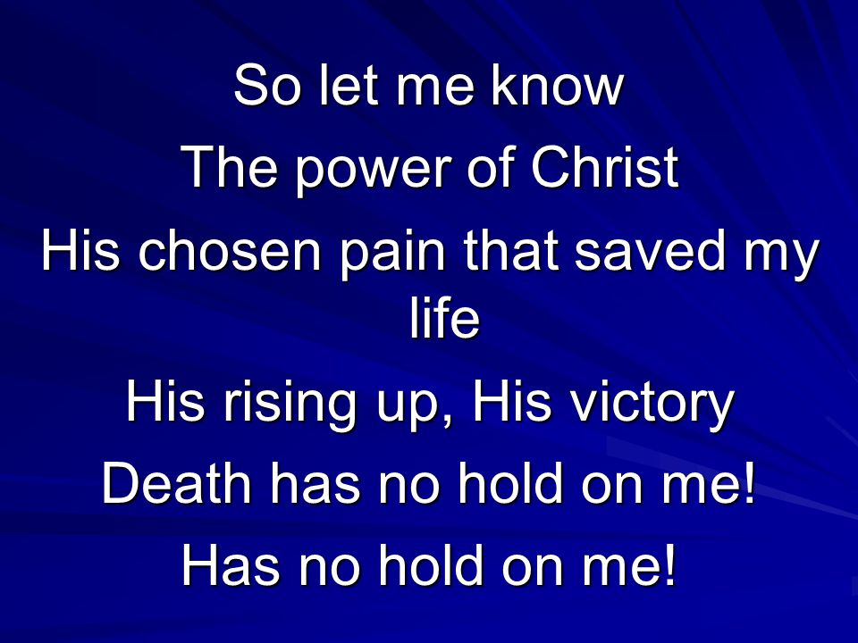 So let me know The power of Christ His chosen pain that saved my life His rising up, His victory Death has no hold on me.