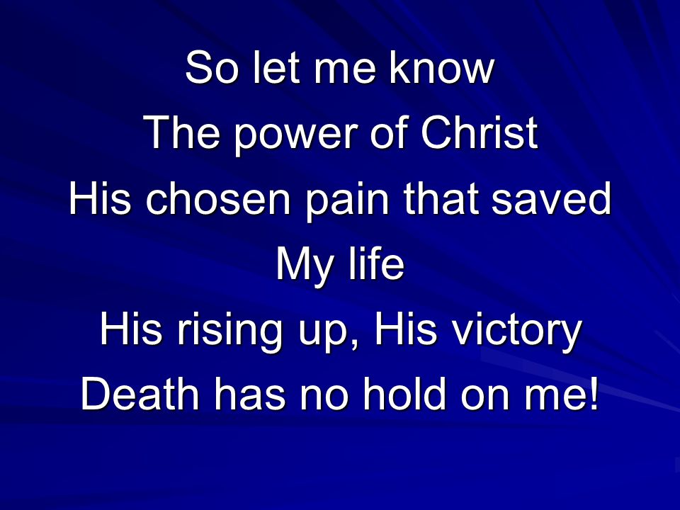 So let me know The power of Christ His chosen pain that saved My life His rising up, His victory Death has no hold on me!
