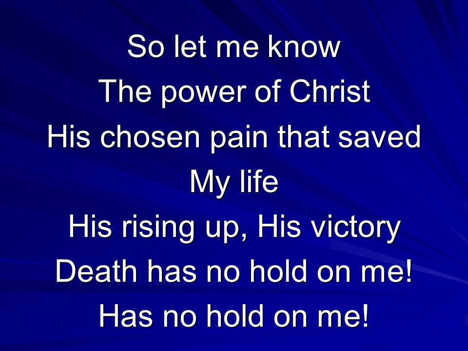 So let me know The power of Christ His chosen pain that saved My life His rising up, His victory Death has no hold on me.