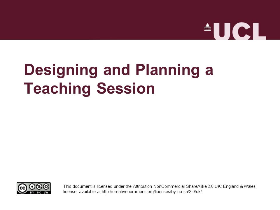 Designing and Planning a Teaching Session This document is licensed under the Attribution-NonCommercial-ShareAlike 2.0 UK: England & Wales license, available at