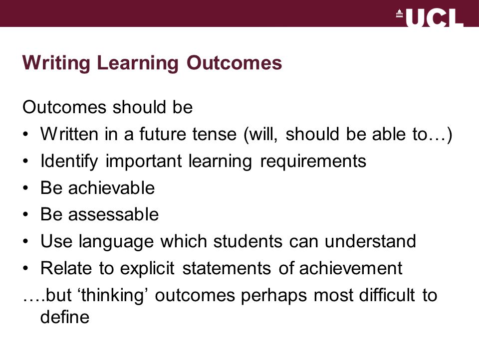 Writing Learning Outcomes Outcomes should be Written in a future tense (will, should be able to…) Identify important learning requirements Be achievable Be assessable Use language which students can understand Relate to explicit statements of achievement ….but ‘thinking’ outcomes perhaps most difficult to define
