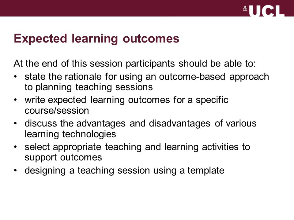 Expected learning outcomes At the end of this session participants should be able to: state the rationale for using an outcome-based approach to planning teaching sessions write expected learning outcomes for a specific course/session discuss the advantages and disadvantages of various learning technologies select appropriate teaching and learning activities to support outcomes designing a teaching session using a template