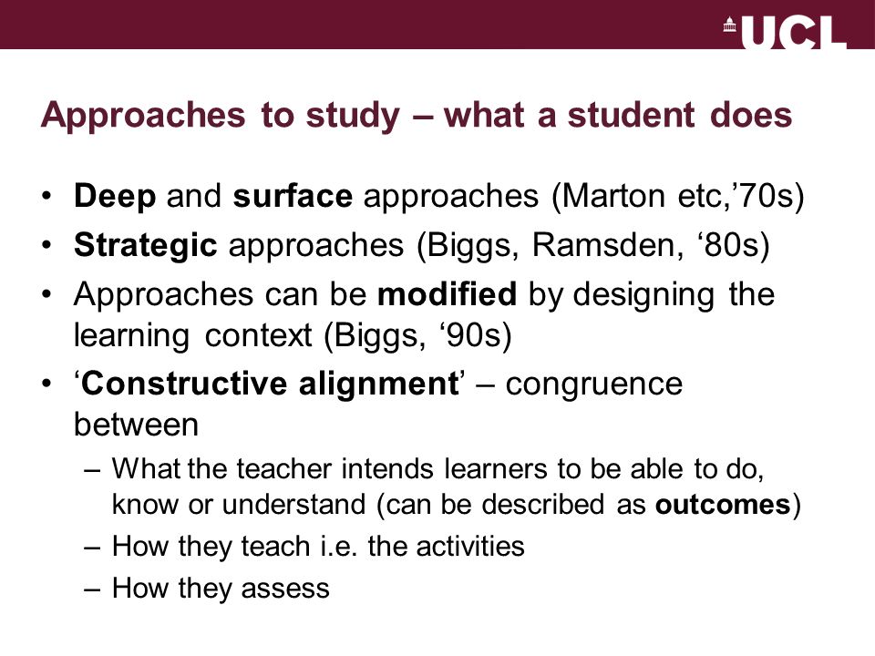 Approaches to study – what a student does Deep and surface approaches (Marton etc,’70s) Strategic approaches (Biggs, Ramsden, ‘80s) Approaches can be modified by designing the learning context (Biggs, ‘90s) ‘Constructive alignment’ – congruence between –What the teacher intends learners to be able to do, know or understand (can be described as outcomes) –How they teach i.e.
