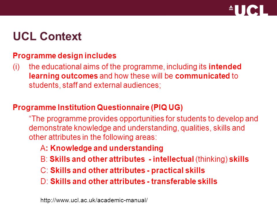 UCL Context Programme design includes (i)the educational aims of the programme, including its intended learning outcomes and how these will be communicated to students, staff and external audiences; Programme Institution Questionnaire (PIQ UG) The programme provides opportunities for students to develop and demonstrate knowledge and understanding, qualities, skills and other attributes in the following areas: A: Knowledge and understanding B: Skills and other attributes - intellectual (thinking) skills C: Skills and other attributes - practical skills D: Skills and other attributes - transferable skills