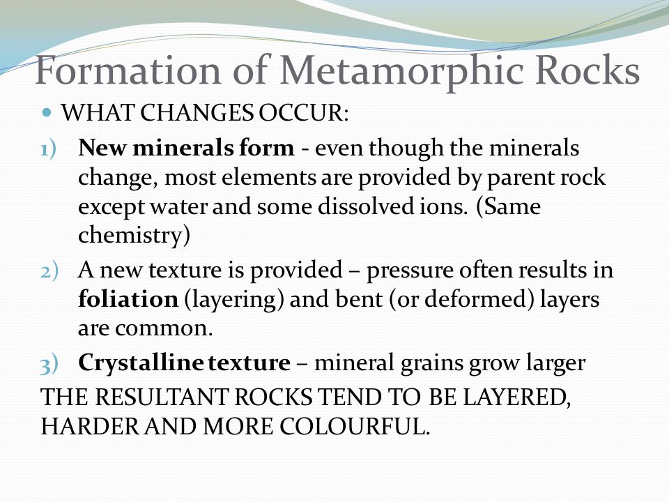 Formation of Metamorphic Rocks WHAT CHANGES OCCUR: 1) New minerals form - even though the minerals change, most elements are provided by parent rock except water and some dissolved ions.