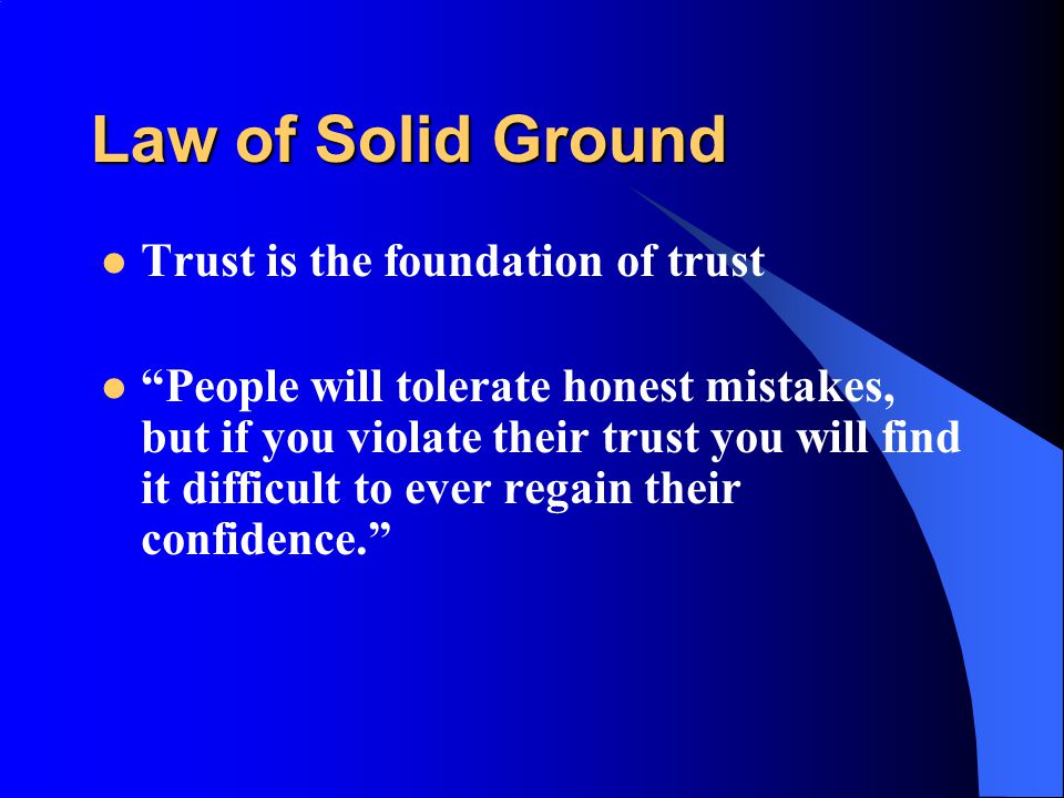 Law of Solid Ground Trust is the foundation of trust People will tolerate honest mistakes, but if you violate their trust you will find it difficult to ever regain their confidence.