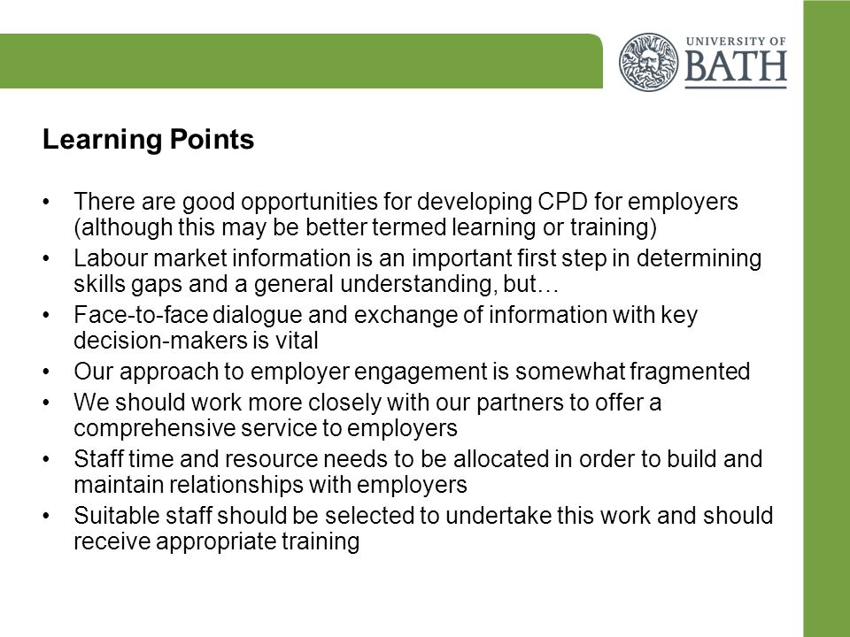 Learning Points There are good opportunities for developing CPD for employers (although this may be better termed learning or training) Labour market information is an important first step in determining skills gaps and a general understanding, but… Face-to-face dialogue and exchange of information with key decision-makers is vital Our approach to employer engagement is somewhat fragmented We should work more closely with our partners to offer a comprehensive service to employers Staff time and resource needs to be allocated in order to build and maintain relationships with employers Suitable staff should be selected to undertake this work and should receive appropriate training