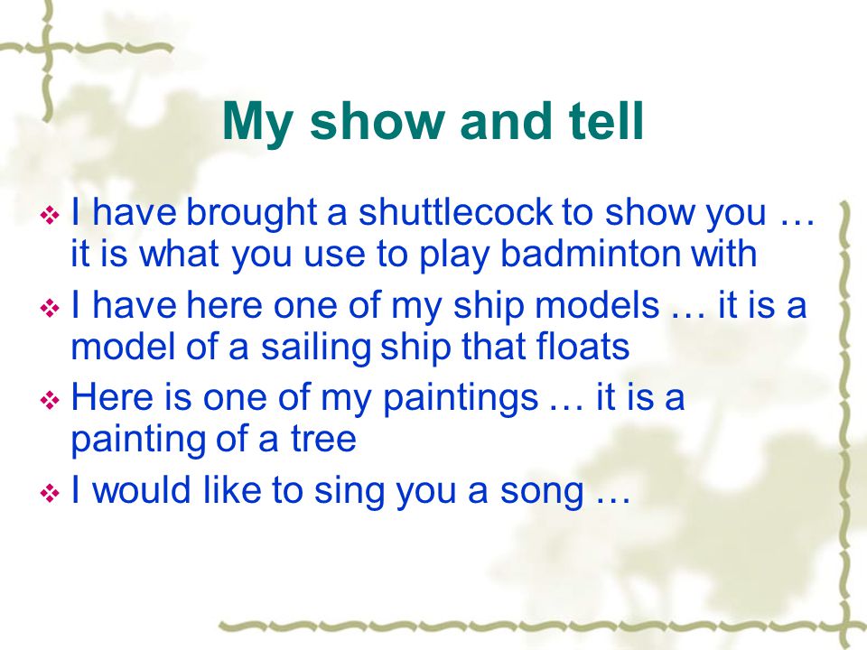 My show and tell  I have brought a shuttlecock to show you … it is what you use to play badminton with  I have here one of my ship models … it is a model of a sailing ship that floats  Here is one of my paintings … it is a painting of a tree  I would like to sing you a song …