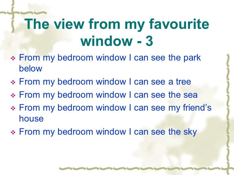 The view from my favourite window - 3  From my bedroom window I can see the park below  From my bedroom window I can see a tree  From my bedroom window I can see the sea  From my bedroom window I can see my friend’s house  From my bedroom window I can see the sky