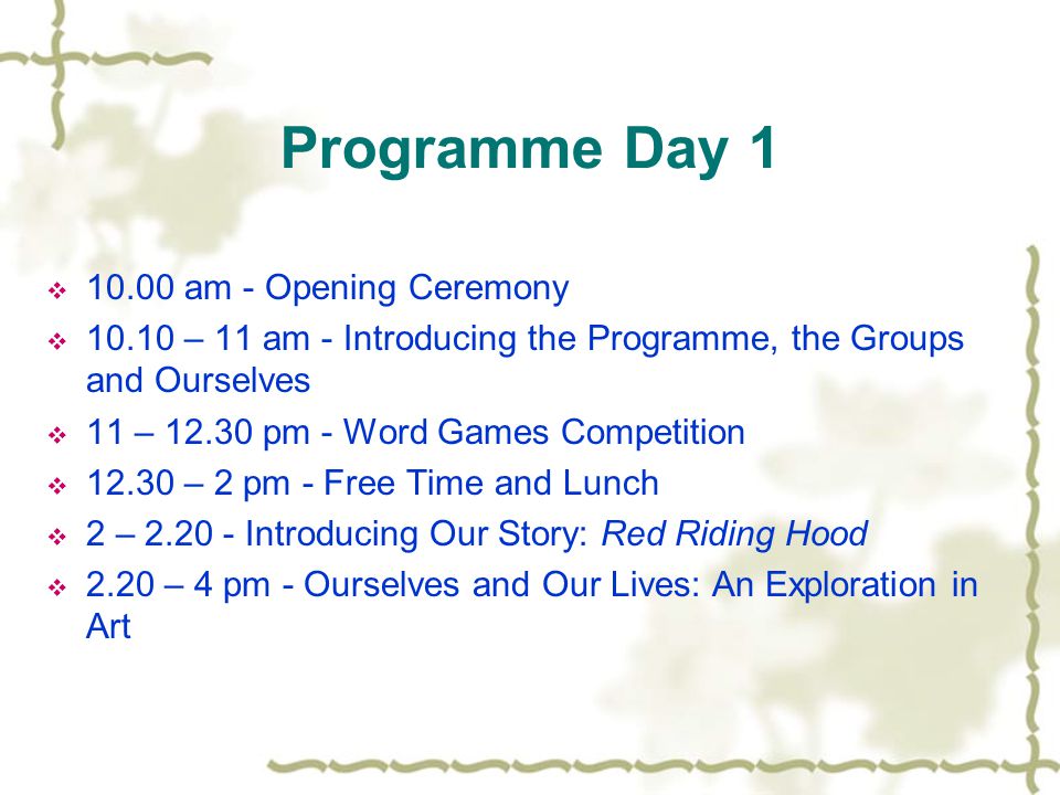 Programme Day 1  am - Opening Ceremony  – 11 am - Introducing the Programme, the Groups and Ourselves  11 – pm - Word Games Competition  – 2 pm - Free Time and Lunch  2 – Introducing Our Story: Red Riding Hood  2.20 – 4 pm - Ourselves and Our Lives: An Exploration in Art
