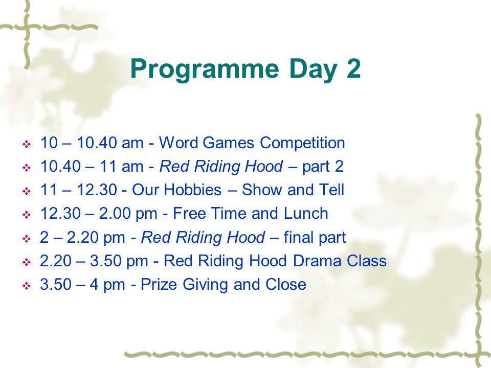 Programme Day 2  10 – am - Word Games Competition  – 11 am - Red Riding Hood – part 2  11 – Our Hobbies – Show and Tell  – 2.00 pm - Free Time and Lunch  2 – 2.20 pm - Red Riding Hood – final part  2.20 – 3.50 pm - Red Riding Hood Drama Class  3.50 – 4 pm - Prize Giving and Close