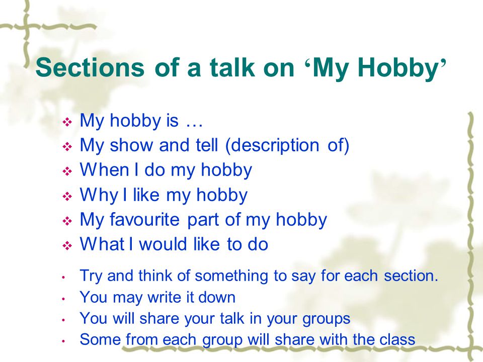Sections of a talk on ‘ My Hobby ’  My hobby is …  My show and tell (description of)  When I do my hobby  Why I like my hobby  My favourite part of my hobby  What I would like to do Try and think of something to say for each section.