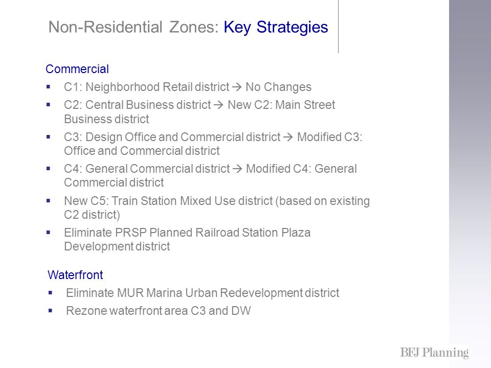 Non-Residential Zones: Key Strategies Commercial  C1: Neighborhood Retail district  No Changes  C2: Central Business district  New C2: Main Street Business district  C3: Design Office and Commercial district  Modified C3: Office and Commercial district  C4: General Commercial district  Modified C4: General Commercial district  New C5: Train Station Mixed Use district (based on existing C2 district)  Eliminate PRSP Planned Railroad Station Plaza Development district Waterfront  Eliminate MUR Marina Urban Redevelopment district  Rezone waterfront area C3 and DW
