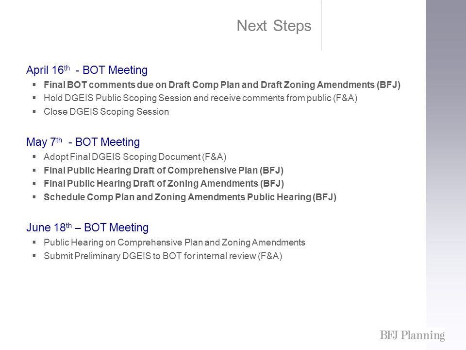 Next Steps April 16 th - BOT Meeting  Final BOT comments due on Draft Comp Plan and Draft Zoning Amendments (BFJ)  Hold DGEIS Public Scoping Session and receive comments from public (F&A)  Close DGEIS Scoping Session May 7 th - BOT Meeting  Adopt Final DGEIS Scoping Document (F&A)  Final Public Hearing Draft of Comprehensive Plan (BFJ)  Final Public Hearing Draft of Zoning Amendments (BFJ)  Schedule Comp Plan and Zoning Amendments Public Hearing (BFJ) June 18 th – BOT Meeting  Public Hearing on Comprehensive Plan and Zoning Amendments  Submit Preliminary DGEIS to BOT for internal review (F&A)