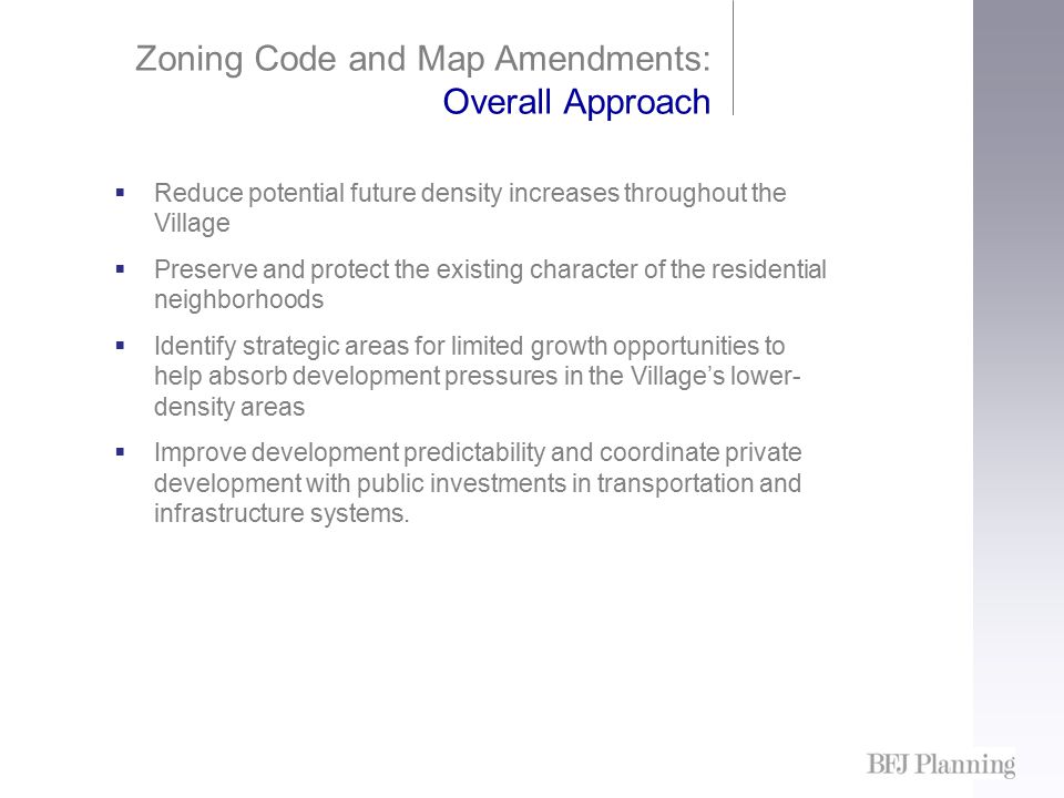 Zoning Code and Map Amendments: Overall Approach  Reduce potential future density increases throughout the Village  Preserve and protect the existing character of the residential neighborhoods  Identify strategic areas for limited growth opportunities to help absorb development pressures in the Village’s lower- density areas  Improve development predictability and coordinate private development with public investments in transportation and infrastructure systems.