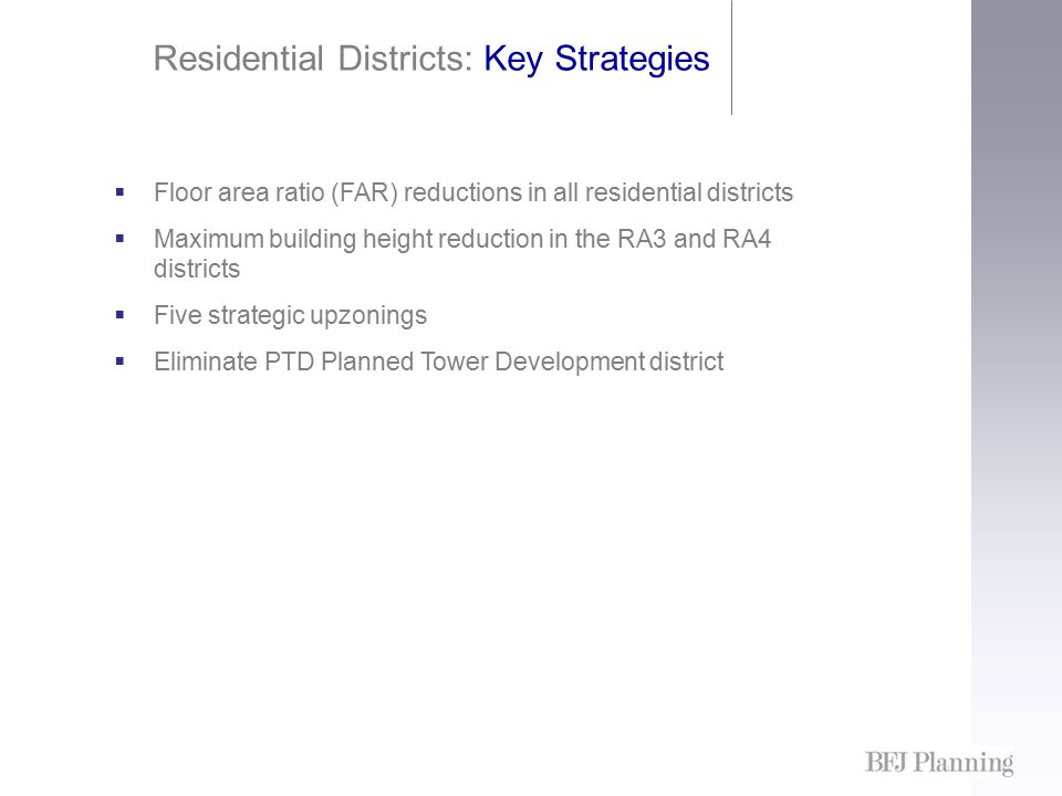 Residential Districts: Key Strategies  Floor area ratio (FAR) reductions in all residential districts  Maximum building height reduction in the RA3 and RA4 districts  Five strategic upzonings  Eliminate PTD Planned Tower Development district