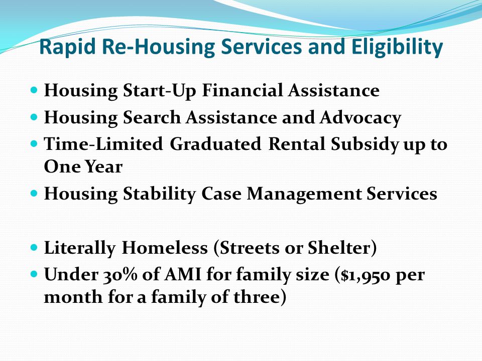 Rapid Re-Housing Services and Eligibility Housing Start-Up Financial Assistance Housing Search Assistance and Advocacy Time-Limited Graduated Rental Subsidy up to One Year Housing Stability Case Management Services Literally Homeless (Streets or Shelter) Under 30% of AMI for family size ($1,950 per month for a family of three)